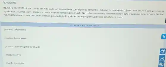 Questão 08
(NUCEPEIUESPI/2019 ) A criação em Arte pode ser desenvolvida com inumeros elementos.inclusive os do cotidiano Basta olhar em volta para perceber os
significados, historias, sons, imagens e outros sinais espalhados pelo mundo Na contemporaneidade,uma metodologia para criação que busca a horizontalidade
nas relações entre os criadores do espetaculo, prescindindo denomina se como
CUGUENA SUA RESPOSTA ABAIXO
processo colaborativo
cnação interdisciplinar
processo transdisciplinar de cnação
criação coletiva
criação processual