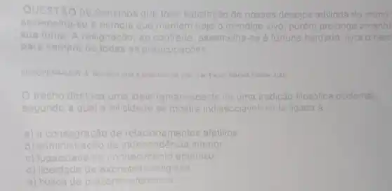 QUESTÃO 09:Sentimos que toda satisfacão de nossos desejos advinda do m mundo
assemelha-so a esmola que m mantém hoje o mendigo vivo porém prolonga a manh
sua fome. A resignacâo ao contrario, assemelha-se a fortuna herdada: livra o herd
para s sempre todas as preocupacóes.
SCHOPENHAUER A	Pauto Marins Fontos 2005
trecho destaca uma idela	nescente de uma tradição filosófica ocidental
segundo a qual a felicidade se mostra indissociavelm ente ligada à
a) a c consagração de relacionamentos afetivos
b)admir nistrac da dependência interior.
c) fugacidade do nhecimento empirico.
d)liberd de expressão religiosa
e) busca de prazeres efemeros