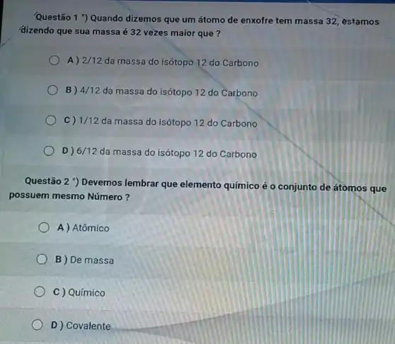 Questão 1 9 Quando dizemos que um átomo de enxofre tem massa 32, estamos
dizendo que sua massa é 32 vezes maior que?
A) 2/12 da massa do isótopo 12 do Carbono
B) 4/12 da massa do isótopo 12 do Carbono
C) 1/12 da massa do isótopo 12 do Carbono
D) 6/12 da massa do isótopo 12 do Carbono
Questão 2 ) Devemos lembrar que elemento químico é o conjunto de átomos que
possuem mesmo Número?
A) Atômico
B ) De massa
C ) Químico
D ) Covalente