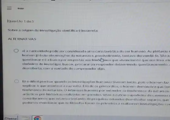 Questão 1 de 5
Sobre a origem da investigação cientifica e incorreta:
ALTERNATIVAS
a) a curiosidadepode ser consideradaum a caracteristica do serhumano. As pinturas
homem já fazia observaçōes da natureza e, p ossivelmente, tentava desvenda -la. São a
questionar eé a busc por respostas aos fenolitipnos que vivenciamo:sque nos leva air
sinônimo de investigar buscar,procurar ou responder determinado question amento.
descoberta, com a vontade decompreender algo.
b) é dificil pr ecisar quando as investigaçōes hum anas tiveram inicio, p ois o homem faz
explicar o que acontece a sua volta. Desde os primórdios, 0 homem demonstra que ten
fenomenos da natur eza. O interesse humano por entender os fenomenos da nature za
artisticas pré-históricas realizz das em paredes tetos eoutr as superficies dec avernas
considerarmos que estamostratandode pesquisas orlundas dem étodos seguros, que
podemos mencionar que os filósofos foram os primeirosa reali zarem investigaçōes cor