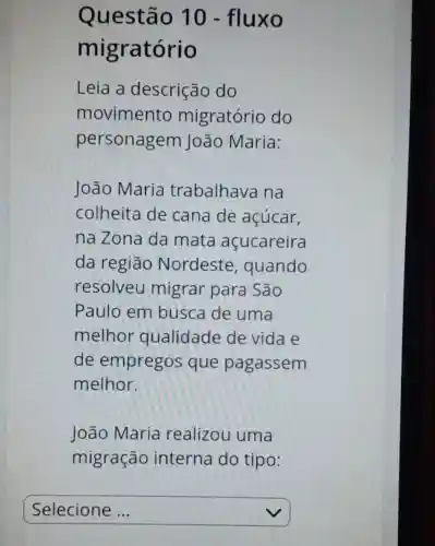 Questão 10 - fluxo
migratório
Leia a descrição do
movimento migratório do
personagem João Maria:
João Maria trabalhava na
colheita de cana de açúcar,
na Zona da mata acucareira
da região Nordeste , quando
resolveu migrar para São
Paulo em busca de uma
melhor qualidade de vida e
de empregos que pagassem
melhor.
João Maria realizou uma
migração interna do tipo:
square  v