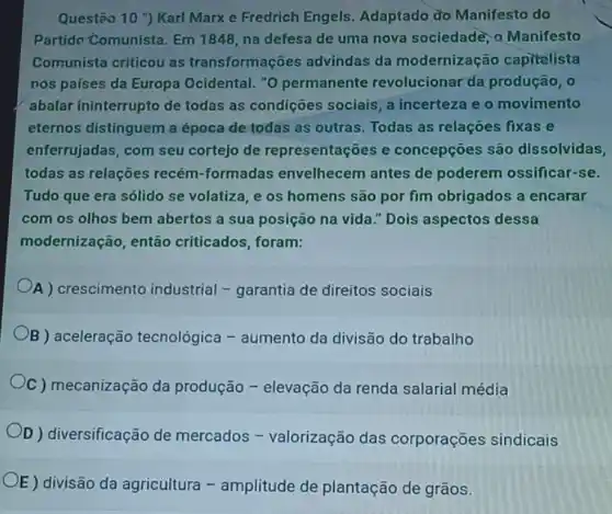 Questão 10 ') Karl Marx e Fredrich Engels Adaptado do Manifesto do
Partido-Comunista. Em 1848, na defesa de uma nova sociedadè, 0 Manifesto
Comunista criticou as transformações advindas da modernização capitalista
nos países da Europa Ocidental. "O permanente revolucionar da produção
abalar ininterrupto de todas as condições sociais, a incerteza e o movimento
eternos distinguem a época de todas as outras. Todas as relaçōes fixas e
enferrujadas, com seu cortejo de representações e concepçōes são dissolvidas,
todas as relações recém -formadas envelhecem antes de poderem ossificar-se.
Tudo que era sólido se volatiza, e os homens são por fim obrigados a encarar
com os olhos bem abertos a sua posição na vida." Dois aspectos dessa
modernização, então criticados, foram:
A ) crescimento industrial -garantia de direitos sociais
B aceleração tecnológica -aumento da divisão do trabalho
C ) mecanização da produção - elevação da renda salarial média
D ) diversificação de mercados - valorização das corporações sindicais
OE)
divisão da agricultura -amplitude de plantação de grãos.