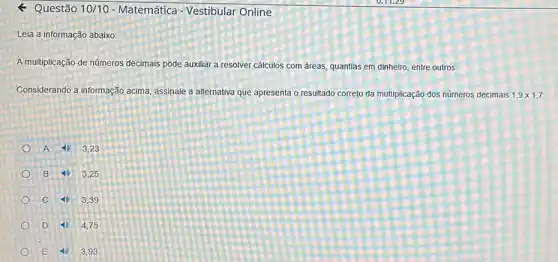 - Questão 10/10 - Matemática - Vestibular Online
Leia a informação abaixo:
A multiplicação de números decimais pode auxiliar a resolver cálculos com áreas quantias em dinheiro, entre outros.
Considerando a informação acima assinale a alternativa que apresenta o resultado correto đa multiplicação dos números decimais 1,9times 1,7
A	3,23
B	3,25
C	3.39
D	4.75
E	3,93