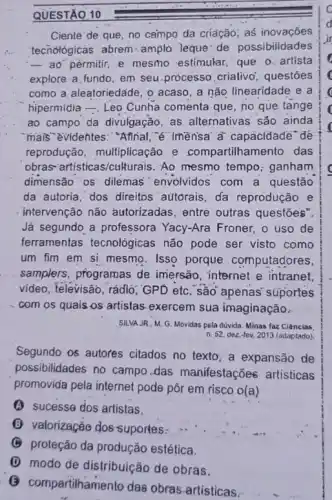 QUESTÃO 10
Ciente' de que, no campo da criáção; as inovações
techológicas abrem amplo leque: de possibilidades
- ao"pèrmitir, e mesmo estimular, que o. artista
explore a fundo, em seu.processo criativo questōes
como a aleatoriedáde, 0 acaso, a não linearidade e a
hipermidia -, Leo Cunha comenta que, no que tange
ao campo da divulgação as alternativas são ainda
mails"evidentes: "Affinal "e" Imensa'a' capacidade" dé
reprodução, multiplicação e compartilhamento das
obras-artisticas/cull urais. Ao mesmo tempo ganham
dimensão os dilemas envolvidos com a questão
da autoria, dos direitos autorais, da reprodução e
intervenção não autorizadas, entre outras questōes".
Já segundo a professora Yacy-Ara Froner, o uso de
ferramentas tecnológicas não pode ser visto como
um fim em si mesmo. Isso porque computadores,
samplers, programas de imersão, internet e intranet,
video, televisão, rádió GPD etc. são apênas suportes
com os quais os artistas-exercem sua imaginação.
SILVA JR., M. G Movidas pela dúvida. Minas faz Ciências
Segundo os autores citados no texto, a expansão de
possibilidades no campo das manifestações artisticas
promovida pela internet pode pôr em.risco o(a)
(A) sucesse dos artistas.
(C) valorização dos-suportes:
(B) proteção da produção estética.
(1) modo de distribuição de obras.
npartilhamento das obras artisticas.