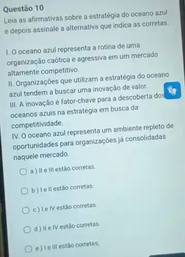 Questão 10
Leia as afirmativas sobre a estratégia do oceano azul
e depois assinale a alternativa que indica as corretas.
I. O oceano azul representa a rotina de uma
organização caótica e agressiva em um mercado
altamente competitivo.
II. Organizações que utilizam a estratégia do oceano
azul tendem a buscar uma inovação de valor.
III. A inovacão é fator-chave para a descoberta dos
oceanos azuis na estratégia em busca da
competitividade.
IV. O oceano azul representa um ambiente repleto de
oportunidades para organizações já consolidadas
naquele mercado.
a) II e III estão corretas.
b) Ie ll estão corretas.
c) le IV estão corretas.
d) IIe IV estão corretas.
e) le III estão corretas