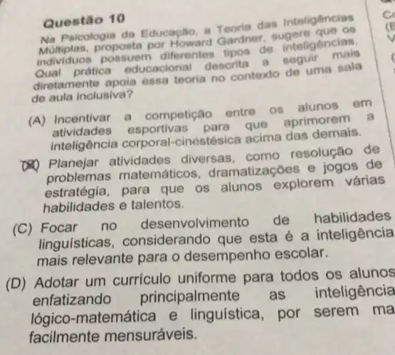 Questão 10
Na Psicologia da Educacilo, a Teoria das Inteligencias
Maviduos possuem diferentes Garde de inteligencias.
proposta por Howard Gardner sugere
pratica educacional descrita
diretamente apoia essa teoria no contexto de uma sala
de aula inclusiva?
(A) Incentivar a competição entre os alunos
em
atividades esportivas para que aprimorem
a
inteligência corporal -cinestésica acima das demais.
(4) Planejar atividades diversas . como resolução de
oroblemas matemáticos dramatizações e jogos de
estratégia,para que os alunos explorem várias
habilidades e talentos.
(C) Focar
no desenvolvimento de habilidades
linguisticas , considerando que esta é a habitional
mais relevante para o desempenho escolar.
(D) Adotar um curriculo uniforme para todos os alunos
enfatizando principalmente as inteligência
lógico -matemática e linguística por serem ma
facilmente mensuráveis.