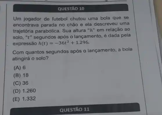 QUESTÃO 10
Um jogador de futebol chutou uma bola que se
encontrava parada no chão e ela descreveu uma
trajetória parabólica. Sua altura "h" em relação ao
solo, "t" segundos após o lançamento é dada pela
expressão h(t)=-36t^2+1.296
Com quantos segundos após 0 lançamento, a bola
atingirá o solo?
(A) 6
B 18
(C) 36
(D) 1.260
(E) 1.332