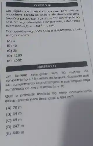 QUESTÃO 10
Um jogador de futebol chutou uma bola que se
encontrava parada no chão e ela descreveu uma
solo, "t" segundos após o lançamento, é dada pela
soletoria parabólica. Sua altura "h" em relação ao
expressão
h(t)=-36t^2+1.296
Com quantos segundos após o lançamento, a bola
atingirá o solo?
(A) 6
(B) 18
(C) 36
(D) 1.260
(E) 1.332
QUESTÃO 11
Um terreno retangular tem 30 metros de
comprimento e 15 metros de largura.Supondo que
seu comprimento seja diminuido e sua largura seja
aumentada de em x metros (xneq 0)
Qual a provável medida do novo comprimento
desse terreno para área igual a 494m^2 7
(A) 26 m
(B) 44 m
(C) 45 m
(D) 247 m
(E) 449 m