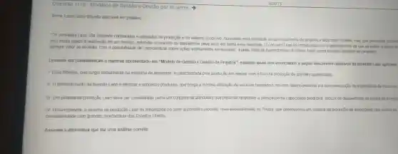 Questão 1/10 - Modelos de Gestão e Gestão por Projetos
Tema: Lean como filosofia aplicável em projetos
"Os conceitos Lean são bastante conhecidos e utilizados na produção e no sistema produ tivo. Aproximar essa realid:ade ao gerenciamento de proietos é aloo mais recente mas que possibilita ganhos
está muito ligado à realiz acão de um servico, entende o concei to de desper dicio deve levar em conta essa realidade O conceito Lean foi introduzido com o entendimen to de que
agregar valo ao produto com a po ssibilidade de conscientizar sobre açōes estritamente ne essarias".Fonte Rota de Aprendizagen 16 (Tema: Lean como filosofia aplicável em proietos)
Levando em consideração o material apresentado em "Modelo de Gestão e Gestǎo de Projetos ", examine quais dos enunciados seguir descreven objetivos da filosofia Lean aplicada
1- Essa filosofia que surgit inicialmente na indústria de alimentos é caracterizada pela producão em massa com o foco na produção de grandes quantidades
II- O principal ponto da filosofia Lean é otimizar o process produtivo, que prega a minima utilização de recursos trazendo c máximo retorno possivel e a conscientização da importância de recursos
III. Um sistema de producã Lean deve ser considerad como um coniunto de atividades que pretende responder a otimizacão da capacidade produtiva, reduzir os desperdicios de produção e resp
IV-Historicamente o sistema de producã o Lean foi introduzido no setor automotivo japonês mais especialmente na Toyota, que desenvolve um sistema de produção de automóveis que visava ao
competitividad com grandes montadoras dos Estad os Unidos
Assinale a alternativa que faz uma análise correta: