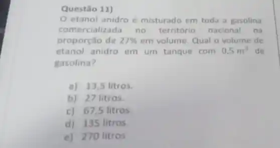 Questão 11)
etanol anidro é misturado em toda a gasolina
comercializa da no território nacional na
proporção de 27%  em volume. Qual o volume de
etanol anidro em um tanque com 0,5m^3 de
gasolina?
a) 13,5 litros.
b) 27 litros.
c) 67,5 litros.
d) 135 litros.
e) 270 litros