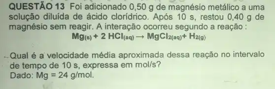 QUESTÃO 13 Foi adicionado 0,50 g de magnésio metálico a uma
solução diluída de ácido clorídrico Após 10 s , restou 0,40 g de
magnésio sem reagir. A interação ocorreu segundo a reação :
Mg_((s))+2HCl_((aq))arrow MgCl_(2(aq))+H_(2(g))
Qual é a velocidade média aproximada dessa reação no intervalo
de tempo de 10 s, expressa em mol/s
Dado: Mg=24g/mol