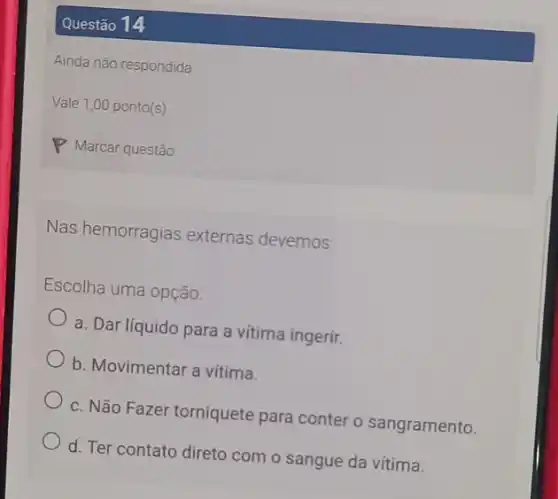 Questão 14
Ainda não respondida
Vale 1,00 ponto(s)
Nas hemorragias externas devemos:
Escolha uma opção:
a. Dar líquido para a vitima ingerir.
b. Movimentar a vitima.
c. Não Fazer torniquete para conter o sangramento.
d. Ter contato direto com o sangue da vitima.