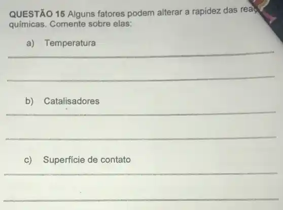 QUESTÃO 15 Alguns fatores podem alterar a rapidez das rea
químicas.Comente sobre elas:
__
b)
__
c) Superficie de contato