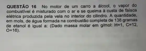 QUESTÃO 16 No motor de um carro a álcool, o vapor do
combustivel é misturado com o ar e se queima à custa de faisca
elétrica produzida pela vela no interior do cilindro. A quantidade,
em mols, de água formada na combustão completa de 138 gramas
de etanol é igual a: (Dado massa molar em g/mol:H=1,C=12
O=16