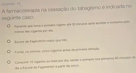 Questáo 18
A farmacoterapia na cessação do tabagismo é indicada no
seguinte caso:
Paciente que fuma o primeiro cigarro até 30 minutos após acordar e consome pelo
menos dez cigarros por dia.
Escore de Fagerstrôm maior que três.
Fumar, no mínimo, cinco cigarros antes da primeira refeição.
Consumir 10 cigarros ou mais por dia, sendo o primeiro nos primeiros 90 minutos do
dia e Escore de Fagerstrôm a partir de cinco.