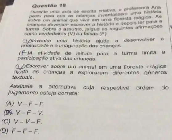 Questão 18
Durante uma aula de escrita criativa, a professora Ana
para que as crianças inventassem uma história
sobre um animal que vive em uma floresta mágica. As
crianças deveriam escrever a história e depois ler paras
turma. Sobre o assunto, julgue as seguintes afirmaçoes
como verdadeiras (V) ou falsas (F)
uma história ajuda a desenvolver a
criatividade e a imaginação das crianças.
__ )A atividade de leitura para a turma limita a c
participação ativa das crianças.
__ )Escrever sobre um animal em uma floresta mágica
ajuda as crianças a explorarem diferentes gêneros
textuais.
Assinale a alternativa cuja respectiva ordem de
julgamento esteja correta:
(A) V-F -F.
V-F
(C) V-V-F.
(D) F-F-F