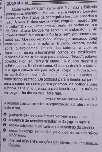 QUESTÃO 18
Morte Tenta ao Tuso infame que inventou a calcada
portuguesa. Maldito D Manuel l e sua corja de tenentes
Eusébios. Quadrados de pedregulho irregular socados à
mão. A mão! E claro que ia soltair,ninguém reparou que
ia soltar? Branco, preto branco, preto, as ondas do mar
de Copacabana. De'que me servem as ondas do'mar de
Copácabana? Me deem chǎo liso, sem protuberâncias
calcárias. Mosaico estúpido. Manja, ge mosaico. Joga
concreto em-cima e aplaina. Buraco .cratera, pedra
solta, bueiro-bomba . Depois dos setenta ,a vida se
transforma numa interminável corrida de obstáculos.
A queda é a maior ameaça para o idoso. "Idoso", palavra
odienta. Pior, só "ferceirat idade". A queda separa' a
velhice da senilidade extrema. O tombo destrói a cadeia
que liga a cabeça aos pés. Adeus, corpo
de corrimão em corrimão, tateio móveis e paredes, e
tomo banho sentado, Da poltrona para a janela , da janela
para a cama, da cama para-a poltrona da poltrona para
a janela. Olha aí , outra vez, a pedrinha traiçoeira atrás de
me pegar. Um dia eu-càio, hoje não.
TORRES, F. Fim. Sǎp.Paulo Cja. das.LBtras, 2013.
recurso que caracteriza a organização estrutural desse
texto é o(a)
(A) justaposição de sequências verbais e nominais.
(B) mudanca de eventos resultante do jogo temporal.
(B) uso'de adjetivos qualificativos na descrição do cenário:
(D) encadeamento semântico pelo uso de substantivos
sinônimos.
(B) inter-relação entre orações por elementos linguisticos
lógicos.