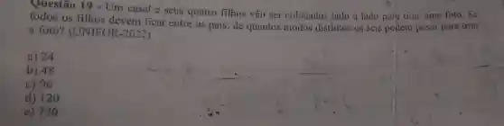 Questão 19 - Um casal e seus quatro filhos vǎo ser colocados lado a lado para tirar uma foto. Sc
todos os filhos devem ficar entre os pais, de quantos modos distintos os seis podem posar para tirar
a foto?CUNIFOR -2022)
a) 24
b) 48
c) 96
d) 120
e) 720