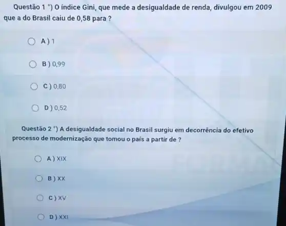 Questão 1^circ  O indice Gini que mede a desigualdade de renda divulgou em 2009
que a do Brasil caiu de 0,58 para?
A) 1
B) 0,99
C) 0,80
D) 0,52
Questão 2 ) A desigualdade social no Brasil surgiu em decorrência do efetivo
processo de modernização que tomou o país a partir de?
A) XIX
B) XX
c) XV
D) XXI