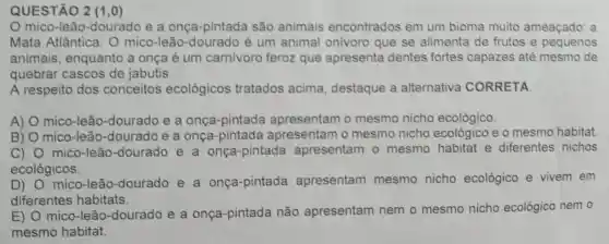 QUESTÃO 2 (1,0)
mico-leão -dourado e a onça-pintada são animais encontrados em um bioma muito ameaçado: a
Mata Atlântica. O mico-leão -dourado é um animal onivoro que se alimenta de frutos e pequenos
animais enquanto a onça é um carnivoro feroz que apresenta dentes fortes capazes até mesmo de
quebrar cascos de jabutis.
A respeito dos conceitos ecológicos tratados acima.destaque a alternativa CORRETA
A) mico-leão -dourado e a onça-pintada apresentam o mesmo nicho ecológico.
B) mico-leão -dourado e a onça-pintada apresentam o mesmo nicho ecológico e o mesmo habitat
C) mico-leão -dourado e a onça-pintada apresentam - mesmo habitat e diferentes nichos
ecológicos.
D) mico-leā o-dourado e a onça-pintada apresentam mesmo nicho ecológico e vivem em
diferentes habitats.
E)
mico-leãc -dourado e a onça-pintada não apresentam nem o mesmo nicho ecológico nem o
mesmo habitat.