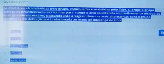 Questão 2 de 5
As diretrizes
e assistidas pelo lider.O próprio grupo
esboça as provid ovidências e as técnicas para atingir o alvo solicitando aconsel elhamento técnico a
lider quando ne	passando este a sugerir duas ou mais alternativas para o grupo
escolher. Esta de definição está elacionada ao estilo de lideranç
Liberal.
Formal
Democratica
Informal.
Autocratica.