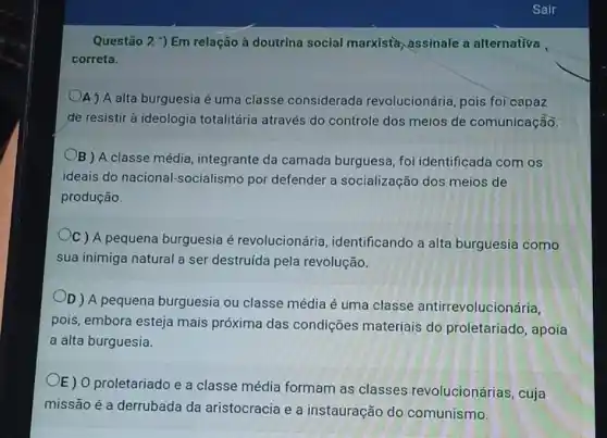 Questão 2 ) Em relação à doutrina social marxistà assinale a alternativa
correta.
A ) A alta burguesia é uma classe considerada revolucionária, pois foi capaz
de resistir à ideologia totalitária através do controle dos meios de comunicação.
B ) A classe média integrante da camada burguesa, foi identificada com os
ideais do nacional-socialismc por defender a socialização dos meios de
produção.
C ) A pequena burguesia é revolucionária identificando a alta burguesia como
sua inimiga natural a ser destruída pela revolução.
OD) A pequena burguesia ou classe média é uma classe antirrevolucionária,
pois, embora esteja mais próxima das condições materiais do proletariado, apoia
a alta burguesia.
E) 0 proletariado e a classe média formam as classes revolucionárias, cuja
missão é a derrubada da aristocracia e a instauração do comunismo.