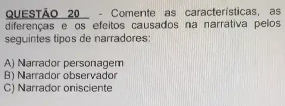 QUESTÃO 20 - Comente as características , as
diferenças e os efeitos causados na narrativa pelos
seguintes tipos de narradores:
A) Narrador personagem
B) Narrador observador
C) Narrador onisciente