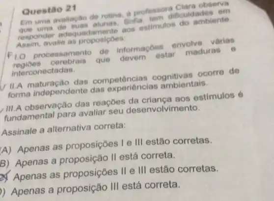 Questão 21
Em uma avaliacto de rotina, a professora Clara observa
que uma e suas alunas, Sofia teen dificuldade 3. om
responde adeque damente aos estimulos do ambiente
Assim, avalie as proposicoes:
F10 processament de informaçoes envolve varias
regioes cerebrais que devem estar maduras e
interconectadas.
II.A maturação das competências cognitivas ocorre de
forma independente das experiências ambientais.
III.A observação das reaçōes da criança aos estímulos 6
fundamental para avaliar seu desenvolvi mento.
Assinale a alternativa correta:
A) Apenas as proposições ) I e III estão corretas.
B) Apenas a proposição II está correta.
Apenas as proposiçōes II e III estão corretas.
)) Apenas a proposição III está correta.