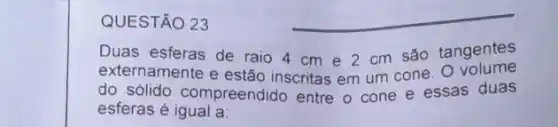 QUESTÃO 23
__
Duas esferas de raio 4 cm e 2 cm são tangentes
externamente e estão inscritas em um cone volume
do solido compreendido entre o cone e essas duas
esferas é igual a: