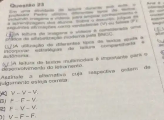 Questão 23
protention utilition differentes tope cân
intividado do telum durante most pollo
imagens e netriphier conhecimento o
seguintes afimapoes como verdedeiras (V) ou
alunos. Sobre o destunto
A teltura de imagens e videos 6 considerada uma
pration de alfabetizacao moderna pela
(U)A utilização de diferentes tipos de textos
incorporar estrategias de leitura compartihada
autonoma.
w )A leitura de textos multimodais 6 importante para o
desenve Ivimento do letramento
Assinale a alternativa cuja respectiva ordem de
julgamento esteja correta:
you V-V-V
B) F-F-V.
RJ F-V -V
-F-F.