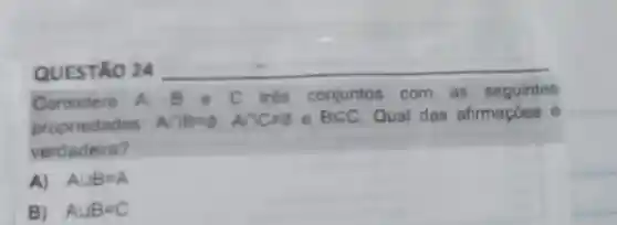 QUESTÃO 24 __
Considere A. B e C três conjuntos com as seguintes
propriedades
Acap B=varnothing ,Acap Cneq 0 e BCC Qual das afirmaçōes
verda deira?
A) Acup B=A
B) Acup B=C