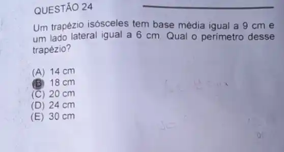 QUESTÃO 24
Um trapézio isósceles tem base média igual a 9 cm e
um lado lateral igual a 6 cm. Qual - perímetro desse
trapézio?
(A) 14 cm
(B) 18 cm
(C) 20 cm
(D) 24 cm
(E) 30 cm