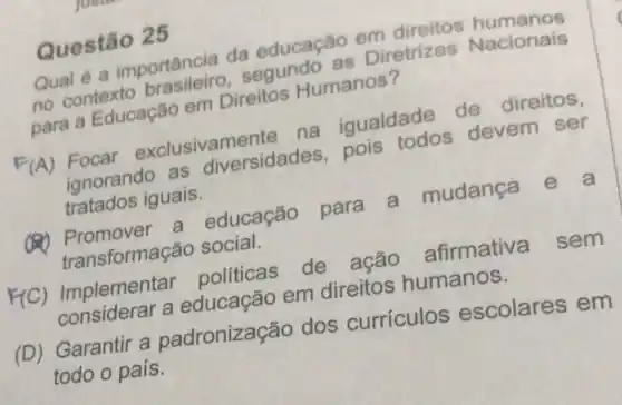 Questão 25
Qual é a importância da educação em direitos humanos
no contexto brasileiro,segundo as Diretrizes Nacionais
para a Educação em Direitos Humanos?
(A) Focar exclusivamente na igualdade de direitos,
ignorando as diversidades pois todos devem ser
tratados iguais.
(1) Promover a educação para a mudança e a
transformaçã o social.
F(C)Implementar politicas de ação afirmativa sem
considerar a educação em direitos humanos.
(D) Garantir a padronização dos curriculos escolares em
todo o país.