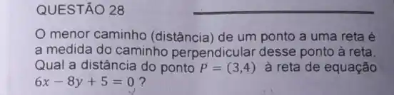 QUESTÃO 28
menor caminho (distância) de um ponto a uma reta é
a medida do caminho perpendicular desse ponto à reta.
Qual a distância do ponto P=(3,4) à reta de equação
6x-8y+5=0