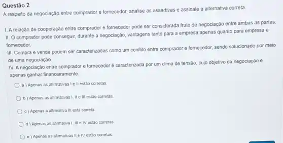 Questão 2
A respeito da negociação entre comprador e fornecedor analise as assertivas e assinale a alternativa correta.
I. A relação de cooperação entre comprador e fornecedor pode ser considerada fruto de negociação entre ambas as partes.
II. O comprador pode conseguir, durante a negociação vantagens tanto para a empresa apenas quanto para empresa e
fornecedor.
III. Compra e venda podem ser caracterizadas como um conflito entre comprador e fornecedor, sendo solucionado por meio
de uma negociação
IV. A negociação entre comprador e fomecedor é caracterizada por um clima de tensão, cujo objetivo da negociação é
apenas ganhar financeiramente.
a) Apenas as afirmativas I e II estão corretas
b) Apenas as afirmativas I, II e III estǎo corretas
c) Apenas a afirmativa III está correta
d) Apenas as afirmativa I, III e IV estǎo corretas.
e ) Apenas as afirmativas II e IV estão corretas.