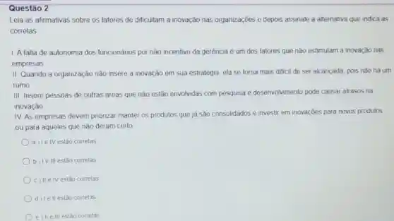 Questão 2
Leia as afirmativas sobre os fatores de dificultam a inovação nas organizações e depois assinale a alternativa que indica as
corretas
1. A falta de autonomia dos funcionános por não incentivo da gerência é um dos fatores que não estimulam a inovação nas
empresas
II. Quando a organização não insere a inovação em sua estratégia, ela se torna mais dificil de ser alcançada, pois nào hả um
rumo
III. Insenr pessoas de outras áreas que não estão envolvidas com pesquisa e desenvolvimento pode causar atrasos na
inovação
IV. As empresas devem priorizar manter os produtos que jà são consolidados e investir em inovações para novos produtos
ou para aqueles que não deram certo
a) Ie IV estão correlas
b) Ie III estão corretas
c) IIe IV estão correlas
d) lellestão corretas
e) II e III estǎo corretas