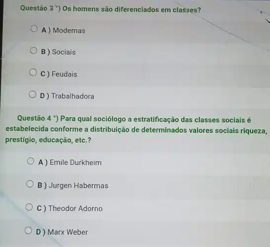 Questão 3') 0s homens são diferenciados em classes?
A ) Modernas
B ) Sociais
C ) Feudais
D ) Trabalhadora
Questão 4 ) Para qual sociólogo a estratificação das classes sociais é
estabelecida conforme a distribuição de determinados valores sociais riqueza,
prestígio educação, etc.?
A) Emile Durkheim
B ) Jurgen Habermas
C ) Theodor Adorno
D ) Marx Weber