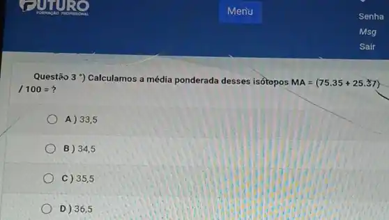 Questão 3 9)Calculamos a média ponderada desses isótopos
MA=(75.35+25.37)
/100=?
A) 33 , 5
B) 34 . 5
C) 35 ,5
D) 36 , 5