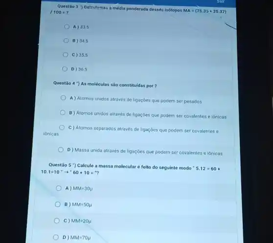 Questão 3 ") Oalculamb a média ponderada dessèr isótopos
MA=(75.35+25.37) /100=
A) 33,5
B) 34,5
C) 35,5
D) 36,5
Questão 4 ") As moléculas são constituldas por?
A ) Atomos unidos através de ligaçōes que podem ser pesados
B Atomos unidos através de ligações que podem ser covalentes e iônicas
C) Atomos separados através de ligações que podem ser covalentes e
ionicas
D) Massa unida através de ligações que podem ser covalentes e iônicas
Questão 5 ) Calcule a massa molecular é feito do seguinte modo"
5.12=60+
10.1=10''arrow ''60+10=''
A) MM=30mu 
B) MM=50mu 
C) MM=20mu 
D) MM=70mu