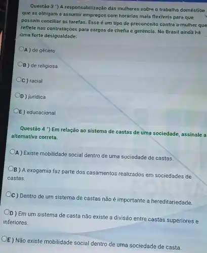 Questão 3 ') A responsabilização das mulheres sobre o trabalho doméstioo
que as obrigam a empregos com horários mais flexiveis para que
possam conciliar as tarefas. Esse é um tipo de preconceit contra a mulher que
reflete nas contratações para cargos de chefia e gerência. No Brasil ainda há
úma forte desigualdade:
A ) de gênero
B ) de religiosa
C ) racial
OD) juridica
E) educacional
Questão 4 9 Em relação ao sistema de castas de uma sociedade, assinale a
alternativa correta.
A) Existe mobilidade socia dentro de uma sociedade de castas.
B ) A exogamia faz parte dos casamentos realizados em sociedades de
castas.
Oc) Dentro de um sistema de castas não é importante a hereditariedade.
OD)Emum sistema de casta não existe a divisão entre castas superiores e
inferiores.
OE) Não existe mobilidade social dentro de uma sociedade de casta.