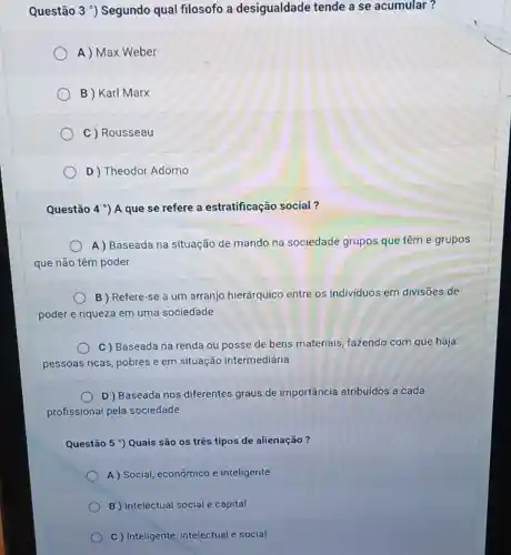 Questão 3 *) Segundo qual filosofo a desigualdade tende a se acumular?
A ) Max Weber
B ) Karl Marx
C ) Rousseau
D ) Theodor Adorno
Questão 4^circ  ) A que se refere a estratificação social ?
A) Baseada na situação de mando na sociedade grupos que têm e grupos
que não têm poder
B ) Refere-se a um arranjo hierárquico entre os individuos em divisōes de
poder e riqueza em uma sociedade
C Baseada na renda ou posse de bens materiais, fazendo com que haja
pessoas ricas, pobres e em situação intermediária
D) Baseada nos diferentes graus de importância atribuidos a cada
profissional pela sociedade
Questão 5 ') Quais são os três tipos de alienação?
A) Social, econômico e inteligente
B Intelectual social e capital
C) Inteligente, intelectual e social