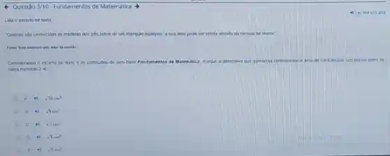 Questão 3/10 - Fundamentos de Matemática >
Leia o excerto de texto
'Quando são conhecidas as medidas dos trés lados de um triàngulo qualquer, a sua area pode ser obtida atraves da formula de Heron'
Fonte: Terto elaborado pelo autor da questio
Considerando o excerto de texto e os conteudos do livro-base Fundamentos de Matemática.marque a allemativa que apresenta correlamente a area de um Infangulo que possul lodos os
lados medindo 2 m
A 4) sqrt (10)cm^2
B	sqrt (8)cm^2
C	sqrt (7)cm^2
D	sqrt (3)cm^2
sqrt (2)cm^2