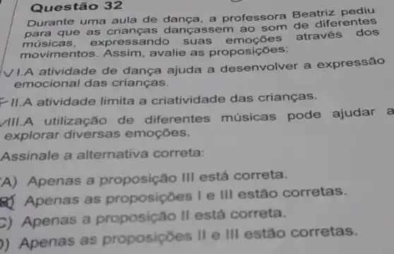 Questão 32
Durante uma aula de dança, a professora Beatriz
para que as crianças dançassem ao som de diferentes
musicas. expres sando suas oes através dos
movimentos. Assim avalie as proposições:
VI.A atividade de dança ajuda a desenvolver a expressão
emocional das crianças.
FI.A atividade limita a criatividade das crianças.
III.A utilização de diferentes músicas pode ajudar a
explorar diversas emoçōes.
Assinale a alternativa correta:
A) Apenas a proposição III está correta.
8) Apenas as proposiçoes I e III estão corretas.
C) Apenas a proposição II está correta.
)) Apenas as proposicoes II e III estão corretas.