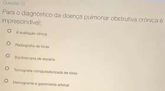 Questão 32
Para o diagnóstico da doença pulmonar obstrutiva crônica é
imprescindivel:
A avaliação clínica
Radiografia de tórax
Baciloscopia de escarro
Tomografia computadorizada de tórax
Hemograma e gasometria arterial