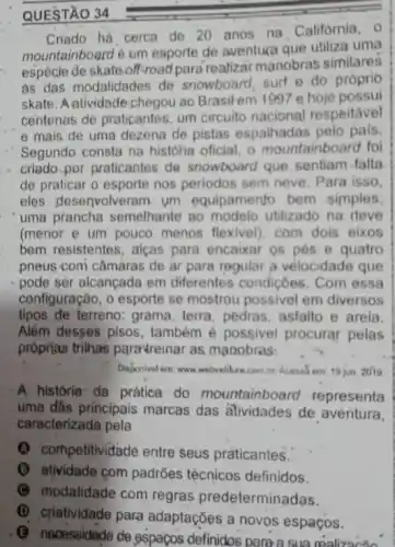 QUESTÃO 34
Criado há cerca de 20 anos na Califórnia . 0
mountainboard é um esporte de aventura que utiliza uma
espécie de skate off-road para realizār manobras similares
as das modalidades de snowboard, surf e do próprio
skate. A alividade chegou ao Brasitem 1097 e hoje possui
centenas de praticantes.um circuito nacional respeitavel
e mais de uma dezena de pistas espalhadas pelo pais.
Segundo consta na historia oficial, o mountainboard fol
criado por praticantes de snowboard que, sentiam falta
de praticar o esporte nos periodos sem neve Para isso.
eles desenvolveram. um equipamento bem simples
uma prancha semelhante no modelo utilizado na rieve
(menor e um pouco menos flexivel). com dois eixos
bem resistentes, alças para encaixar os pés e quatro
pneus com câmaras de ar para regular a vélocidade que
pode ser alcançada em diferentes condiçoes . Com essa
configuração, o esporte se mostrou possivel em diversos
tipos de terreno: grama, terra pedras, asfalto e areia.
Além desses pisos também é possivel procurar pelas
próprias trilhas para'reinar as manobras:
Disponivel em: www.webverlure combr Acassa em 10 jun 2010
A história: da prática do mountainboard representa
uma dâs principais marcas das atividades de aventura,
caracterizada pela
ompetitividade entre seus praticantes.
(1) atividade com padrões técnicos definidos.
(C) modalidade com regras predeterminadas.
(3) necessidede de espaços definidos para a sua realizacǎo
(D) criatividade para adaptaçōes a novos espaços.