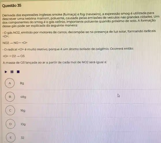 Questão 35
Derivada das expressões inglesas smoke (fumaça) e fog (nevoeiro), a expressãc smog é utilizada para
descrever uma neblina marrom, poluente , causada pelas emissōes de veiculos nas grandes cidades. Um
dos componentes do smog é o gás ozônio, importante poluente quando próximo do solo. A formação
desse gás pode ser explicada da seguinte maneira:
. O gás NO2 emitido por motores de carros, decompoe -se na presença de luz solar, formando radicais
langle Orangle :
NO2arrow NO+langle Orangle 
- Oradical langle Orangle  é muito reativo, porque é um átomo isolado de oxigênio. Ocorrerá então:
lt Ogt +O2arrow O3
lançada ao ar a partir de cada mol de NO2 será igual a:
I
A ) 8g
B ) 48g
C ) 16g
D ) 10g
E 32
E