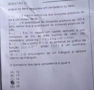 QUESTÃO 37
Julgue os itens seguintes em verdadeiro ou falso
1- () A média antmetica dos divisores positivos de
24 é um divisor de 36
2- () A quantidade de divisores positivos de 120 e
50%  menor que a quantidade de divisores positivos de
240
4-( ) ) Em 15 meses um capital aplicado a juro
composto de 5%  ao més duplica de valor (Se
necessário, utilize log2=0,3elog1,05=0,02)
8-( ) ) Se o ponto P=(5,8) pertence ao gráfico da
função f(x)=2^x-T então f(2T) e um quadrado
perfeito
16-( )0 ) 0 circuncentro de um triangulo é sempre
interno ao triángulo
somatorio dos itens verdadeiros é igual a
(A) 12
B 13
C 14
D 15
E 28