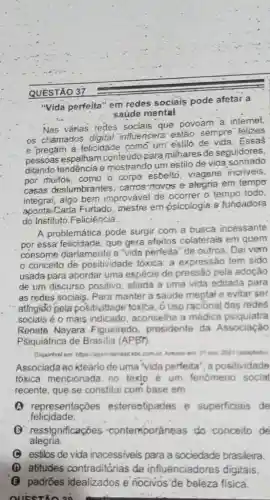 QUESTÃO 37
"Vida perfeita" em redes sociais pode afetar a
saúde mental
Nas várias redes' sociais que povoam a internet
os chamados digital 'influencers estão sempre felizes
e pregam a-felicidade como"um'estilo de vida. Essas
pessoas espalham conteudo para milhares de seguidores
ditando tendência e mostrando um estilo de vida sonhado
por muitos, como o corpo esbelto, viagens incriveis
casas deslumbrantes carros-novos e alegria em tempo
integral, algo bem improvável de ocorrer 0 tempo todo
Carla Furtado, mestre em psicologia e fundadora
do Instituto Feliciência __
A problemática. pode surgir com a busca incessante
por essa' felicidade; que gera efeitos colaterais em quem
consome diariamente a "vida perfeita" de outros . Dai vem
conceito de positividade tóxica: a expressão tem sido
usada para abordar uma espécie de pressão pela adoção
de um discurso positivo aliada a uma vida editada para
as redes sociais. Para manter a saúde meptal e evitar ser
atingido pela positividade tóxita, ô uso racióna!das redes
sociais é o mais indicado, aconselha a médica psiquiatra
Renate Nayara Figueiredo, presidente da Associação
PSiquiátrica de Brasilia (APBr).
Disponivel em hitpsiagenciabrast ebc.com be, Acesse ent 21 now. 2021 (adaptado)
Associada ao ideario de uma "vida perfeita", a positividade
tóxica mencionada no texto'é um fenomeno social
recente, que se constitu com base em
(4) representaçōes estereotipadas e superficiais de
felicidade.
B ressignificaçōes contemporâneas do conceito de
alegria.
C estilos de vida inacessiveis para a sociedade brasileira.
(D) atitudes contraditárias de influenciadores digitais.
(G) padróes idealizados e nocivos'de beleza fisica.
QUESTIO