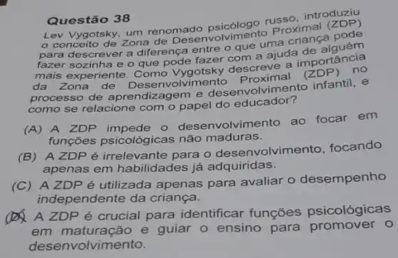 Questão 38
russo, introduziy
um renomado psicimento Proximal (ZDP)
para descrever a diferença entre o que uma
fazer sozinha e o que onde fazer com a ajuda
mais experiente. Como Vygotsky descreve a importancia
da Zona de
processo de aprendizagem e desenvolvimento infantil, e
como se relacione com o papel do educador?
(A) A ZDP impede - desenvolvim ento ao focar em
funções psicológica:não maduras.
(B) A ZDPé irrelevante para o desenvolvimento, focando
apenas em habilidades já adquiridas.
(C) A ZDPé utilizada apenas para avaliar o desempenho
independente da criança.
A A ZDP é crucial para identificar funçōes psicológicas
em maturação e guiar o ensino para promover 0
desenvolvimento.