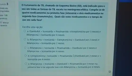 Questão 3
Ainda nǎo
espondida
Vale 1,00
ponto(s)
P Marcar
questão
tratamento da TB chamado de Esquema Básico (EB), está indicado para o
uso em todas as formas de TB, exceto na meningoencefalica. Compoe-se de
quatro medicamentos na primeira fase (intensiva) e dois medicamentos na
segunda fase (manutenção). Quals são esses medicamentos e o tempo de
uso em cada fase?
Escolha uma opção:
d Etambutol + Isoniazida + P/razinamida + Esteptomicina por 3 meses)e
Rifampicina+lsoniazida por 4 meses
b Rofamplicina + looniazida + Estreplomicina + Etambutol por 2 mesese
Rifampicina + lsoniatida por 7 meses.
Nofampicina + lsoriatica + Praainamida + Etambutol por 2 mesese
Rifampicina + lsoniazida por 4 meses
d Estreptomicina+lsoniazial + Prazinamida Delta Etambutol por 2 meses e+
Isoniazida por4 meses.
e Stampicina + soolabida + Elambutol + Priacinamida por 3 meter na
primeira lase ena segunda lase com Ritamplitia a + soniaxida por4 meses.